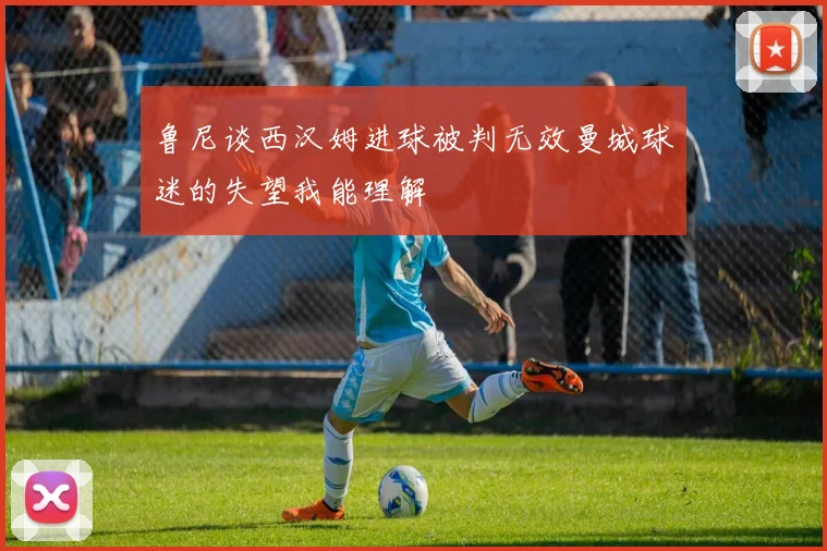 鲁尼谈西汉姆进球被判无效曼城球迷的失望我能理解