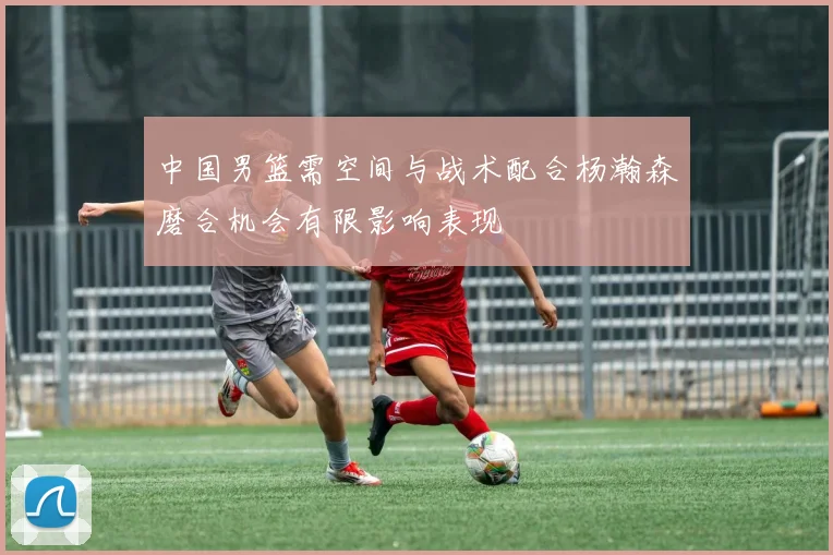 中国男篮需空间与战术配合杨瀚森磨合机会有限影响表现
