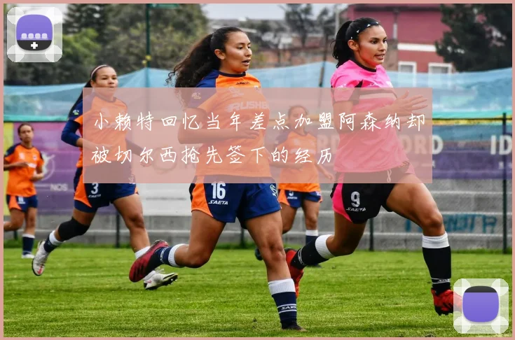 小赖特回忆当年差点加盟阿森纳却被切尔西抢先签下的经历