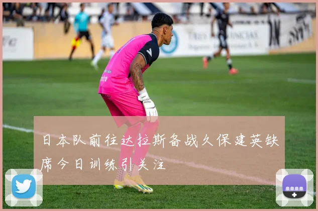 日本队前往达拉斯备战久保建英缺席今日训练引关注