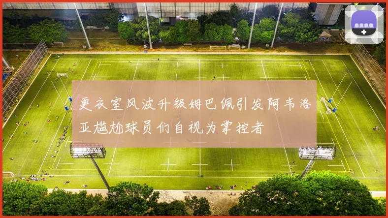 更衣室风波升级姆巴佩引发阿韦洛亚尴尬球员们自视为掌控者