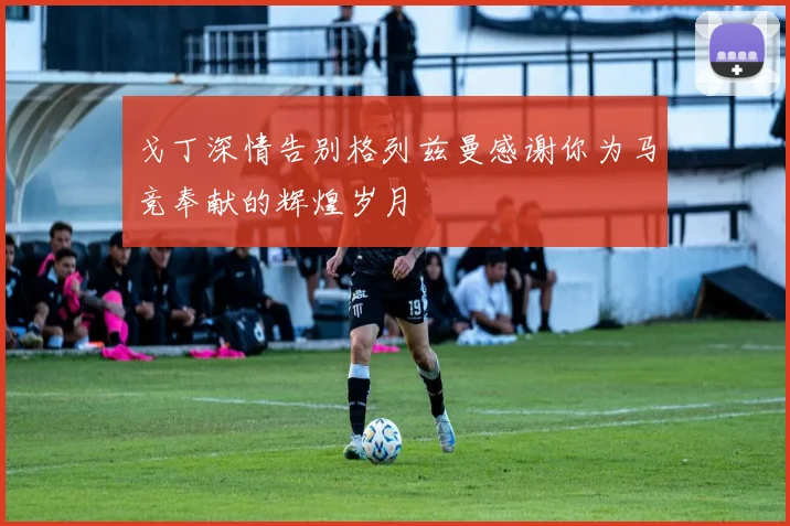 戈丁深情告别格列兹曼感谢你为马竞奉献的辉煌岁月