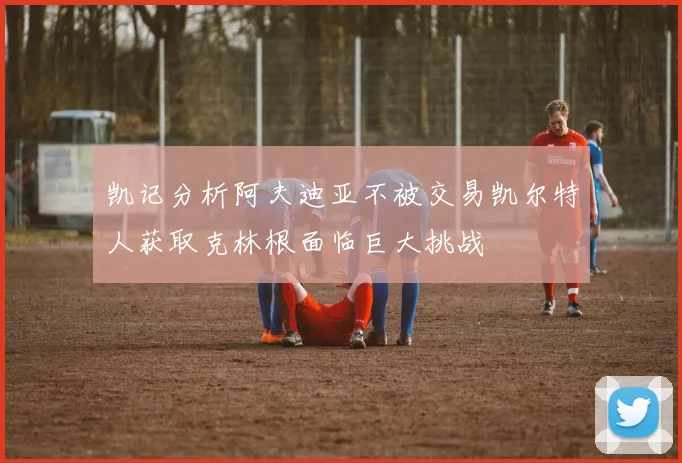 凯记分析阿夫迪亚不被交易凯尔特人获取克林根面临巨大挑战