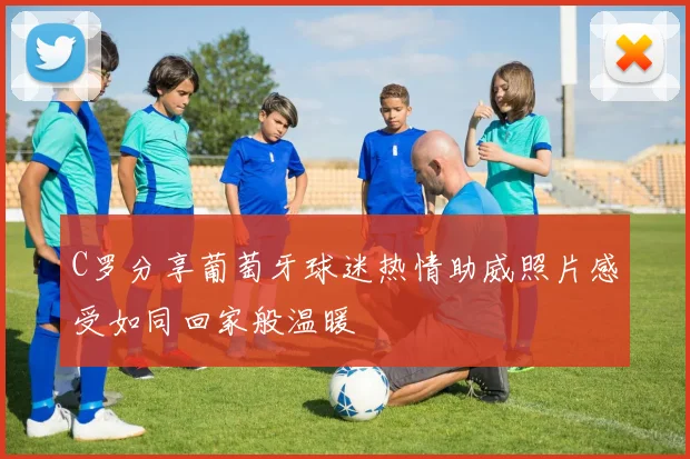 C罗分享葡萄牙球迷热情助威照片感受如同回家般温暖