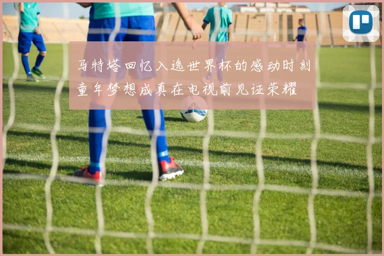 马特塔回忆入选世界杯的感动时刻童年梦想成真在电视前见证荣耀
