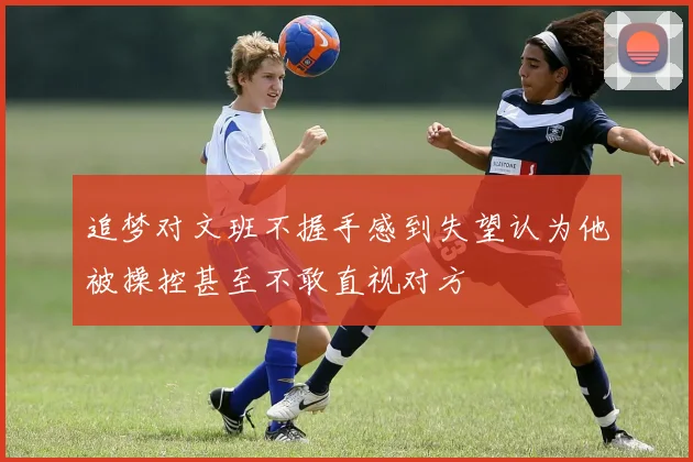 追梦对文班不握手感到失望认为他被操控甚至不敢直视对方