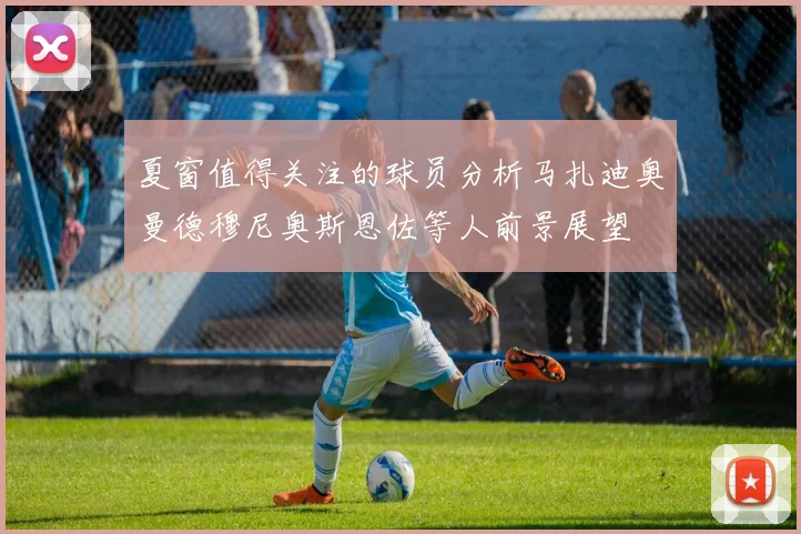 夏窗值得关注的球员分析马扎迪奥曼德穆尼奥斯恩佐等人前景展望