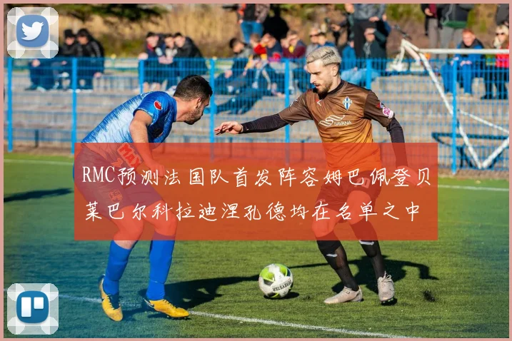 RMC预测法国队首发阵容姆巴佩登贝莱巴尔科拉迪涅孔德均在名单之中