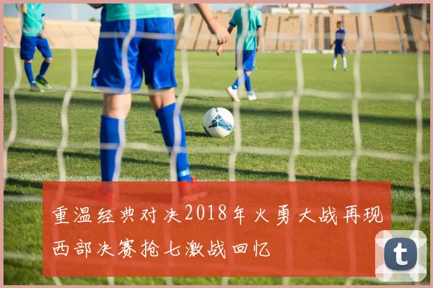 重温经典对决2018年火勇大战再现西部决赛抢七激战回忆