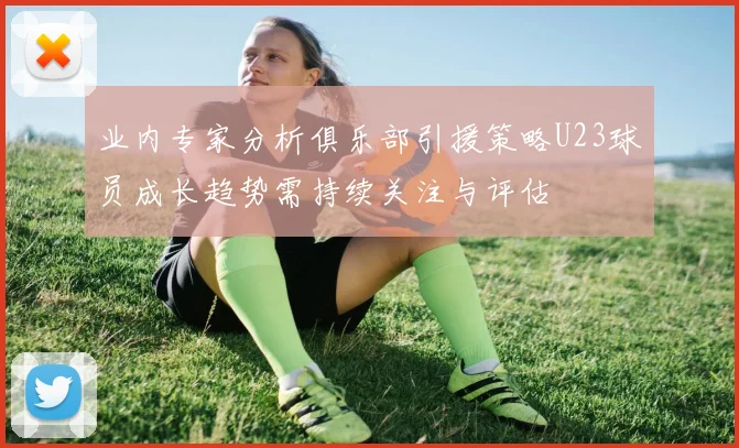 业内专家分析俱乐部引援策略U23球员成长趋势需持续关注与评估