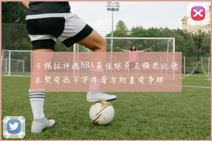 卡佩拉评选NBA最佳球员五强恩比德东契奇西卡字母哥与约基奇争辉