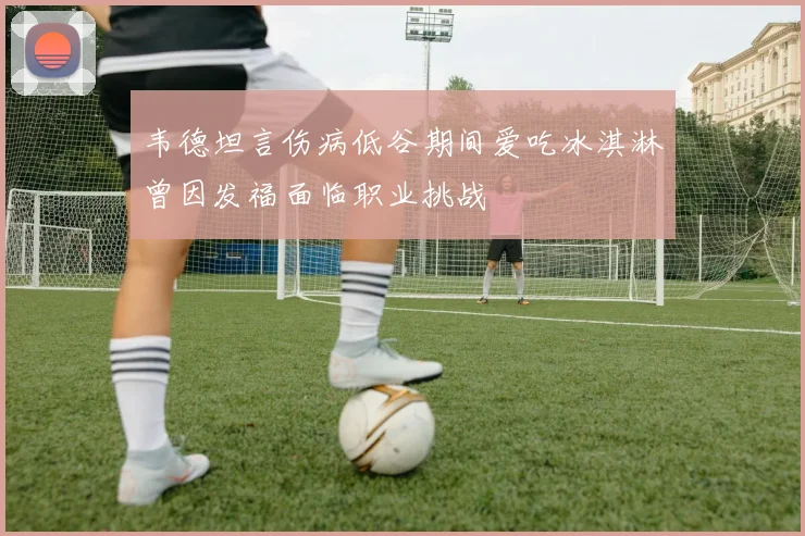 韦德坦言伤病低谷期间爱吃冰淇淋曾因发福面临职业挑战