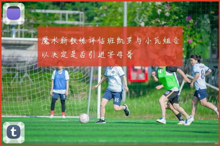 魔术新教练评估班凯罗与小瓦组合以决定是否引进字母哥
