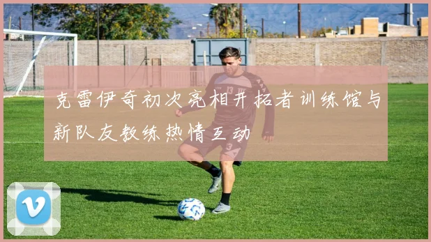 克雷伊奇初次亮相开拓者训练馆与新队友教练热情互动