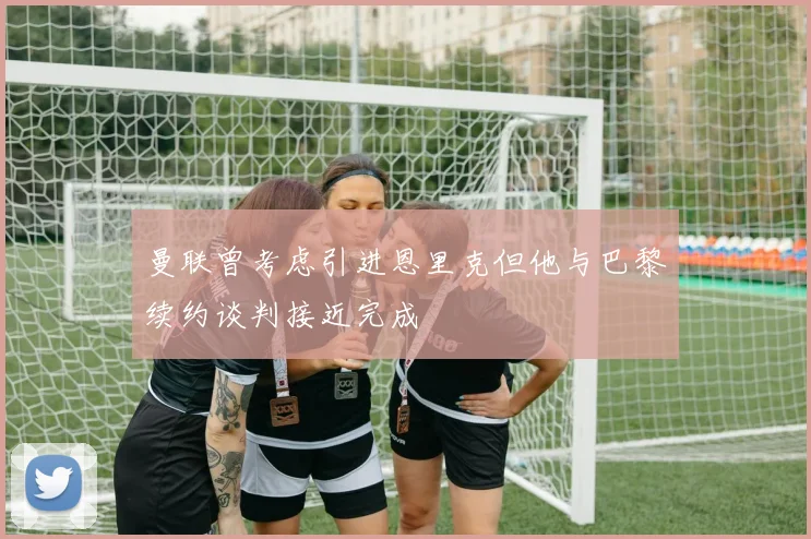 曼联曾考虑引进恩里克但他与巴黎续约谈判接近完成