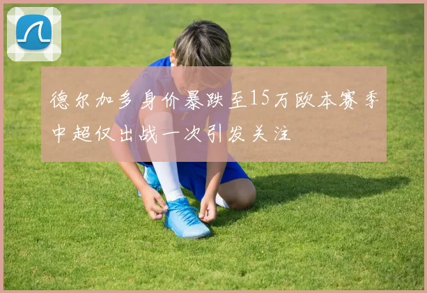 德尔加多身价暴跌至15万欧本赛季中超仅出战一次引发关注