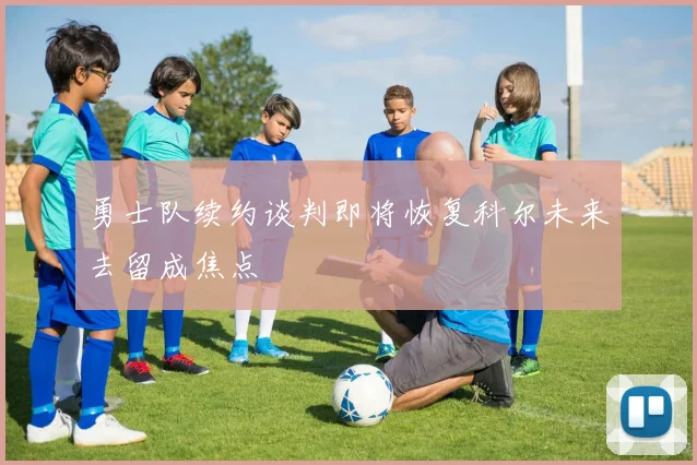 勇士队续约谈判即将恢复科尔未来去留成焦点