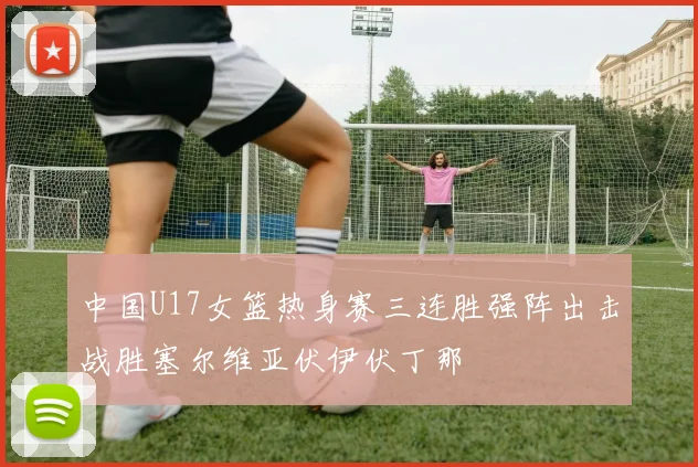 中国U17女篮热身赛三连胜强阵出击战胜塞尔维亚伏伊伏丁那