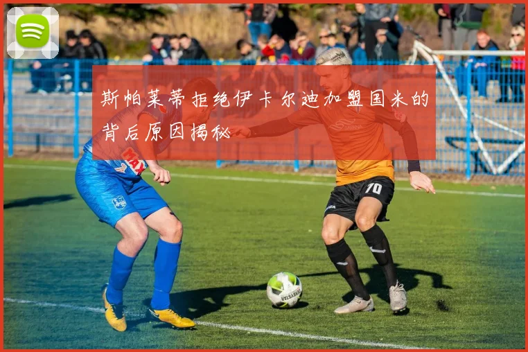 斯帕莱蒂拒绝伊卡尔迪加盟国米的背后原因揭秘