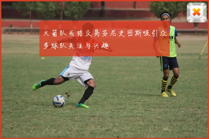 火箭队或将交易芬尼史密斯吸引众多球队关注与兴趣