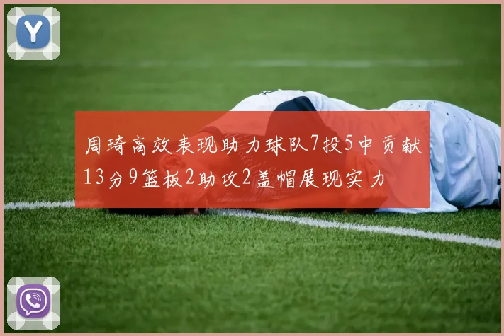 周琦高效表现助力球队7投5中贡献13分9篮板2助攻2盖帽展现实力