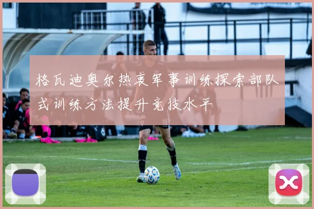 格瓦迪奥尔热衷军事训练探索部队式训练方法提升竞技水平