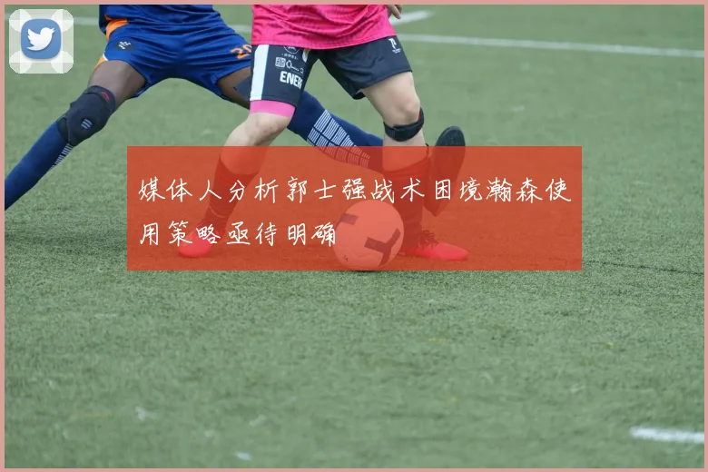 媒体人分析郭士强战术困境瀚森使用策略亟待明确