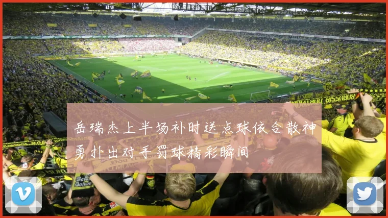 岳瑞杰上半场补时送点球依合散神勇扑出对手罚球精彩瞬间